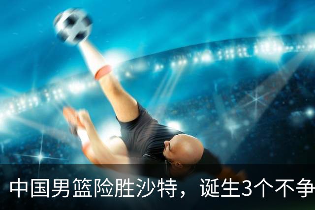 中国男篮险胜沙特，诞生3个不争事实！赛后全队与对方伤员握手，冲冠有点难了